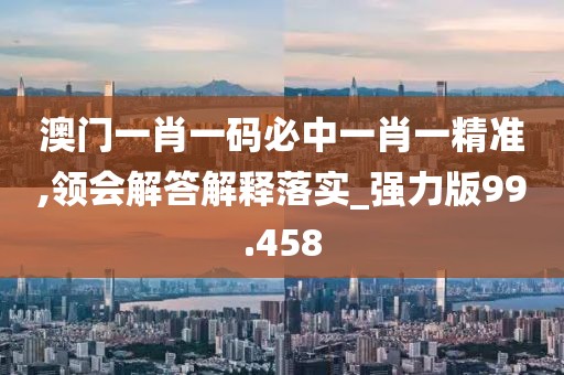 澳門一肖一碼必中一肖一精準(zhǔn),領(lǐng)會(huì)解答解釋落實(shí)_強(qiáng)力版99.458