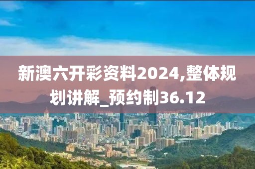 新澳六開彩資料2024,整體規(guī)劃講解_預(yù)約制36.12