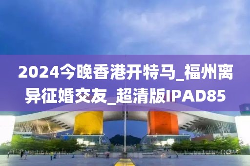 2024今晚香港開特馬_福州離異征婚交友_超清版IPAD85