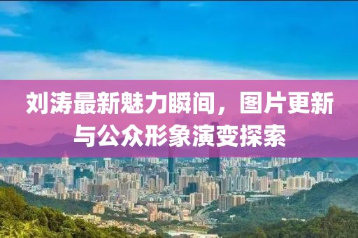 劉濤最新魅力瞬間，圖片更新與公眾形象演變探索