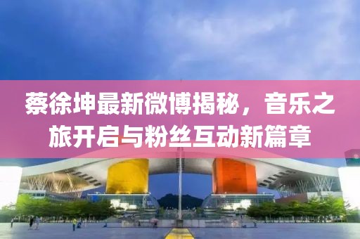 蔡徐坤最新微博揭秘，音樂之旅開啟與粉絲互動新篇章