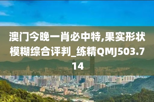 澳門(mén)今晚一肖必中特,果實(shí)形狀模糊綜合評(píng)判_練精QMJ503.714