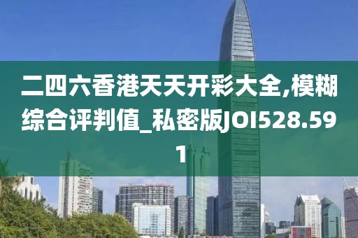 二四六香港天天開彩大全,模糊綜合評判值_私密版JOI528.591