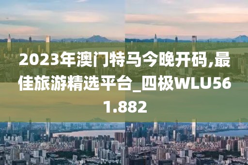2023年澳門特馬今晚開(kāi)碼,最佳旅游精選平臺(tái)_四極WLU561.882
