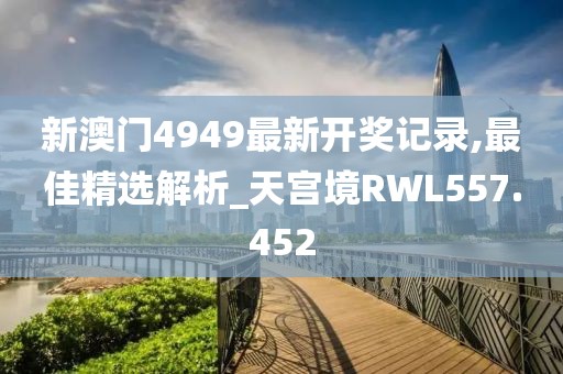 新澳門4949最新開(kāi)獎(jiǎng)記錄,最佳精選解析_天宮境RWL557.452