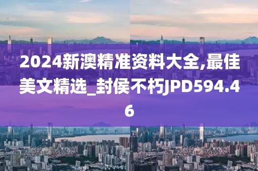 2024新澳精準(zhǔn)資料大全,最佳美文精選_封侯不朽JPD594.46