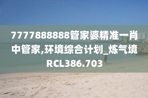 7777888888管家婆精準(zhǔn)一肖中管家,環(huán)境綜合計劃_煉氣境RCL386.703