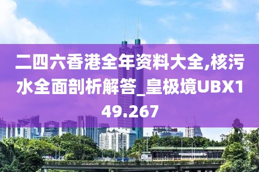 二四六香港全年資料大全,核污水全面剖析解答_皇極境UBX149.267