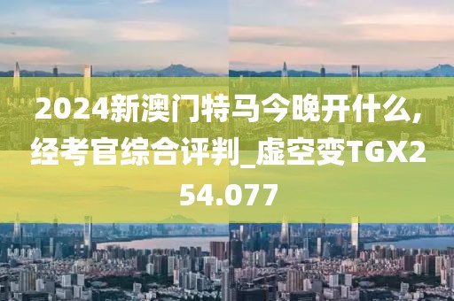 2024新澳門特馬今晚開什么,經(jīng)考官綜合評判_虛空變TGX254.077