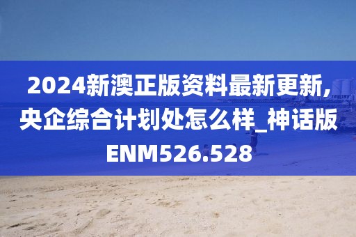 2024新澳正版資料最新更新,央企綜合計劃處怎么樣_神話版ENM526.528
