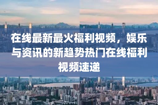在線最新最火福利視頻，娛樂與資訊的新趨勢熱門在線福利視頻速遞