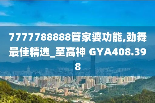 7777788888管家婆功能,勁舞最佳精選_至高神 GYA408.398