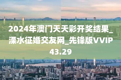 2024年澳門天天彩開獎結(jié)果_溧水征婚交友網(wǎng)_先鋒版VVIP43.29