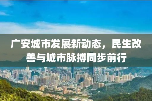 廣安城市發(fā)展新動(dòng)態(tài)，民生改善與城市脈搏同步前行