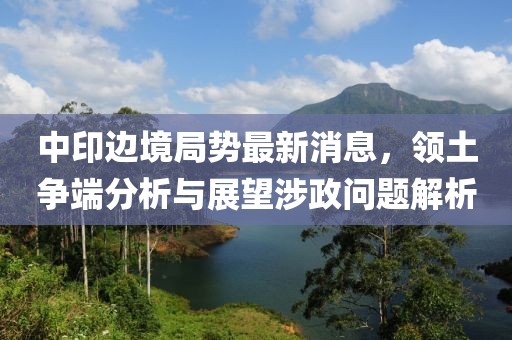中印邊境局勢最新消息，領土爭端分析與展望涉政問題解析