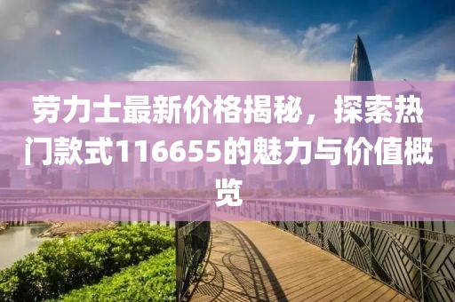 勞力士最新價格揭秘，探索熱門款式116655的魅力與價值概覽