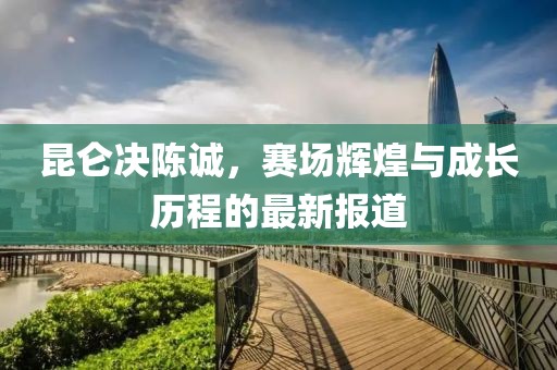 昆侖決陳誠，賽場輝煌與成長歷程的最新報(bào)道