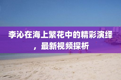 李沁在海上繁花中的精彩演繹，最新視頻探析