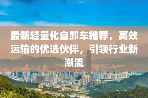 最新輕量化自卸車推薦，高效運輸?shù)膬?yōu)選伙伴，引領行業(yè)新潮流