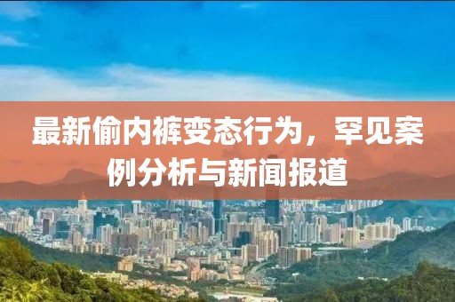 最新偷內(nèi)褲變態(tài)行為，罕見案例分析與新聞報(bào)道