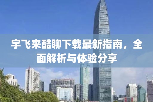 宇飛來酷聊下載最新指南，全面解析與體驗分享