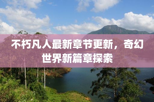 不朽凡人最新章節(jié)更新，奇幻世界新篇章探索