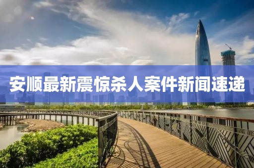 安順最新震驚殺人案件新聞速遞