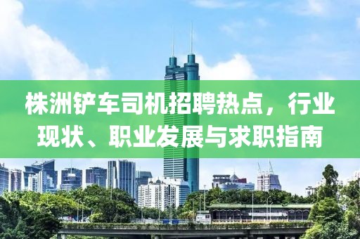 株洲鏟車司機(jī)招聘熱點(diǎn)，行業(yè)現(xiàn)狀、職業(yè)發(fā)展與求職指南