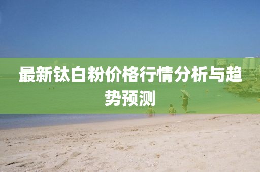 最新鈦白粉價格行情分析與趨勢預(yù)測
