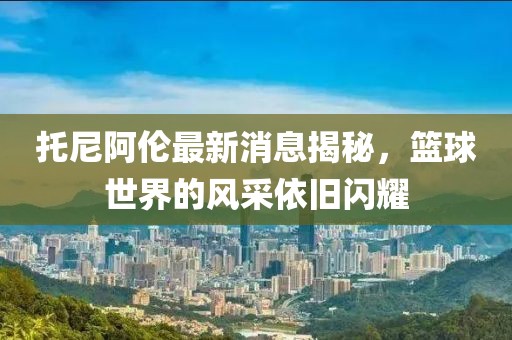 托尼阿倫最新消息揭秘，籃球世界的風(fēng)采依舊閃耀