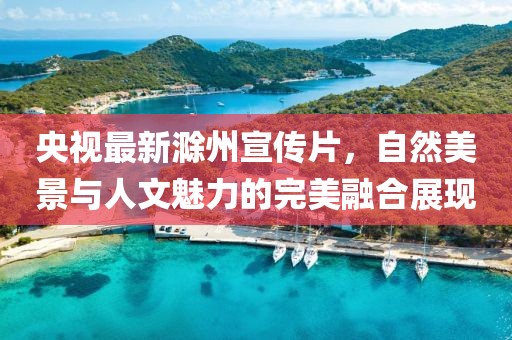 央視最新滁州宣傳片，自然美景與人文魅力的完美融合展現(xiàn)