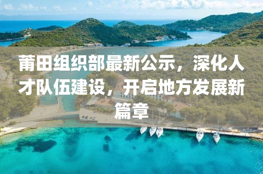 莆田組織部最新公示，深化人才隊伍建設(shè)，開啟地方發(fā)展新篇章