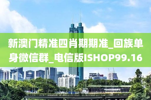 新澳門精準四肖期期準_回族單身微信群_電信版ISHOP99.16
