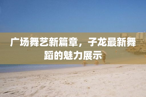 廣場舞藝新篇章，子龍最新舞蹈的魅力展示