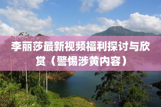李麗莎最新視頻福利探討與欣賞（警惕涉黃內(nèi)容）