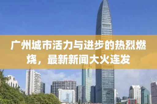 廣州城市活力與進(jìn)步的熱烈燃燒，最新新聞大火連發(fā)