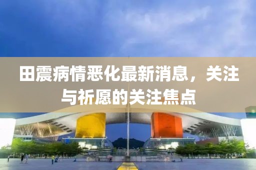 田震病情惡化最新消息，關(guān)注與祈愿的關(guān)注焦點(diǎn)