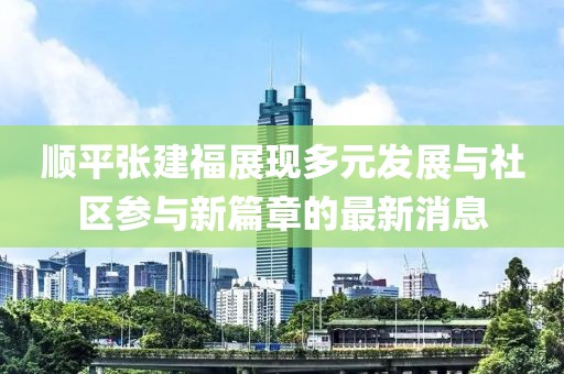 順平張建福展現(xiàn)多元發(fā)展與社區(qū)參與新篇章的最新消息