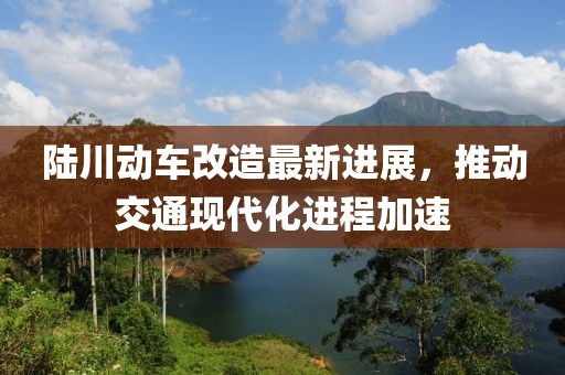 陸川動車改造最新進(jìn)展，推動交通現(xiàn)代化進(jìn)程加速