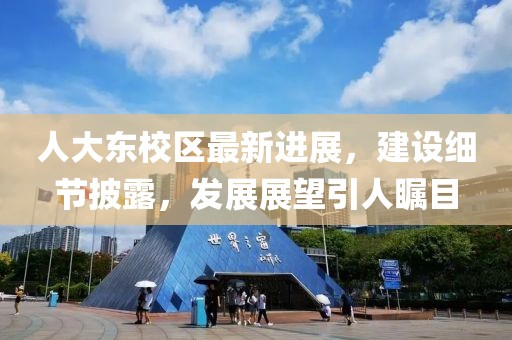 人大東校區(qū)最新進(jìn)展，建設(shè)細(xì)節(jié)披露，發(fā)展展望引人矚目