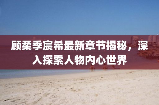 顧柔季宸希最新章節(jié)揭秘，深入探索人物內(nèi)心世界