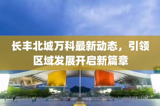 長(zhǎng)豐北城萬科最新動(dòng)態(tài)，引領(lǐng)區(qū)域發(fā)展開啟新篇章