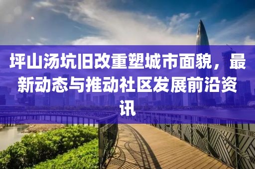 坪山湯坑舊改重塑城市面貌，最新動態(tài)與推動社區(qū)發(fā)展前沿資訊