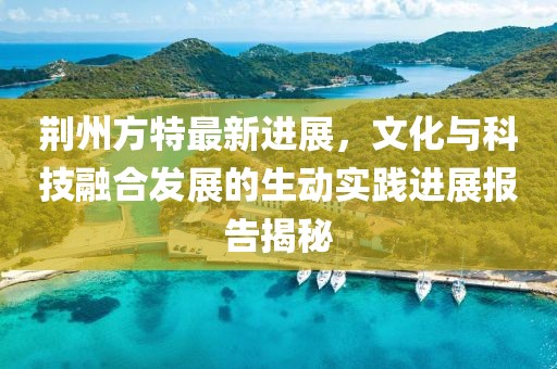 荊州方特最新進(jìn)展，文化與科技融合發(fā)展的生動(dòng)實(shí)踐進(jìn)展報(bào)告揭秘