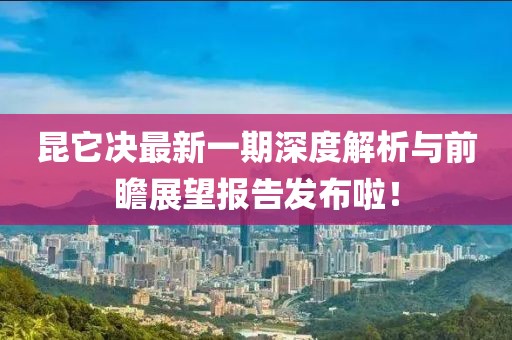 昆它決最新一期深度解析與前瞻展望報告發(fā)布啦！