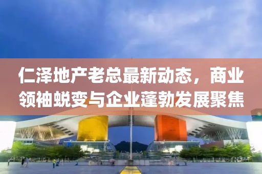 仁澤地產(chǎn)老總最新動態(tài)，商業(yè)領(lǐng)袖蛻變與企業(yè)蓬勃發(fā)展聚焦