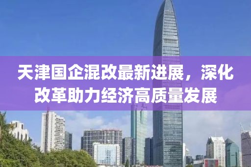 天津國企混改最新進展，深化改革助力經(jīng)濟高質(zhì)量發(fā)展