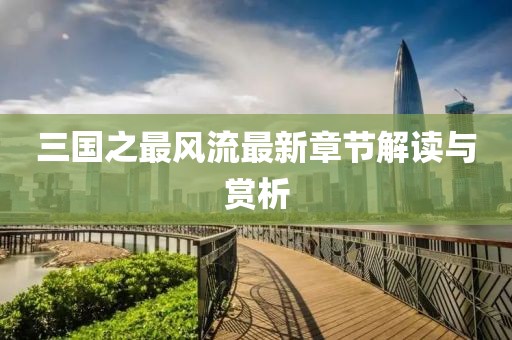 三國之最風(fēng)流最新章節(jié)解讀與賞析