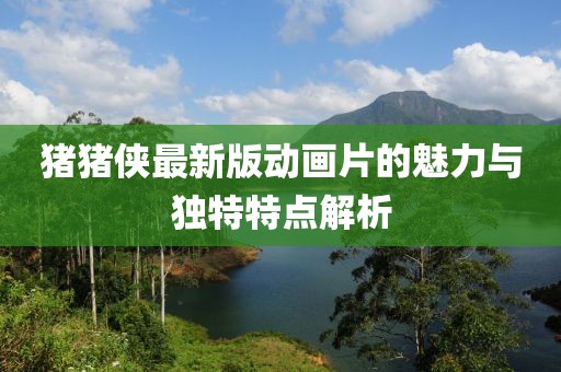 豬豬俠最新版動畫片的魅力與獨特特點解析