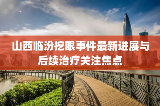 山西臨汾挖眼事件最新進(jìn)展與后續(xù)治療關(guān)注焦點(diǎn)